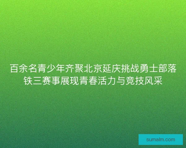 百余名青少年齐聚北京延庆挑战勇士部落铁三赛事展现青春活力与竞技风采