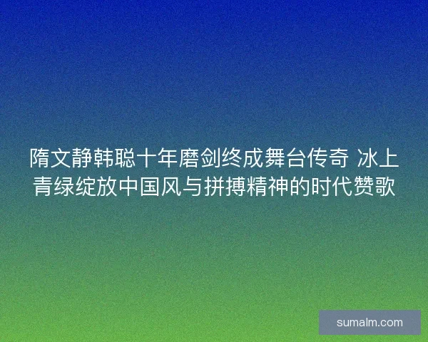 隋文静韩聪十年磨剑终成舞台传奇 冰上青绿绽放中国风与拼搏精神的时代赞歌