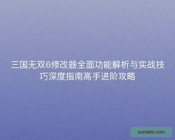 三国无双6修改器全面功能解析与实战技巧深度指南高手进阶攻略 三国无双6修改器全面功能解析与实战技巧深度指南高手进阶攻略