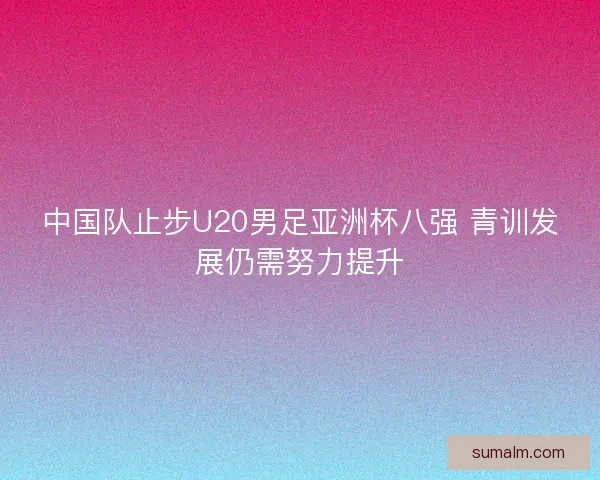 中国队止步U20男足亚洲杯八强 青训发展仍需努力提升