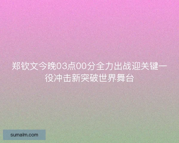 郑钦文今晚03点00分全力出战迎关键一役冲击新突破世界舞台 郑钦文今晚03点00分全力出战迎关键一役冲击新突破世界舞台