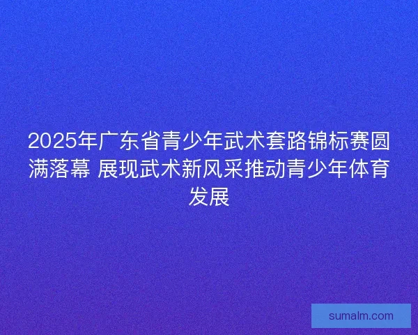 2025年广东省青少年武术套路锦标赛圆满落幕 展现武术新风采推动青少年体育发展 2025年广东省青少年武术套路锦标赛圆满落幕 展现武术新风采推动青少年体育发展