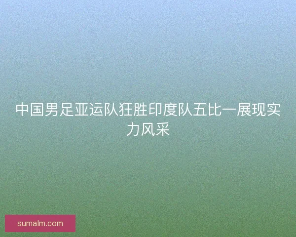 中国男足亚运队狂胜印度队五比一展现实力风采 中国男足亚运队狂胜印度队五比一展现实力风采