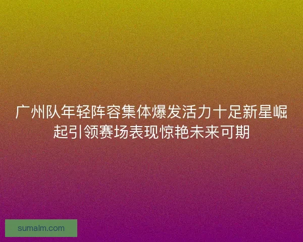 广州队年轻阵容集体爆发活力十足新星崛起引领赛场表现惊艳未来可期
