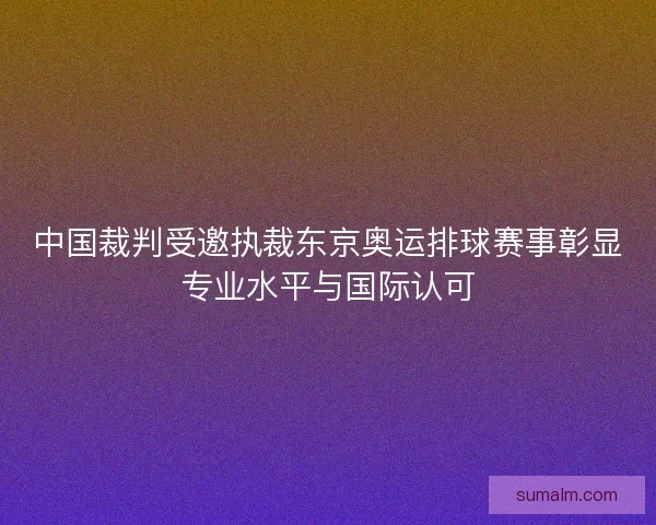 中国裁判受邀执裁东京奥运排球赛事彰显专业水平与国际认可