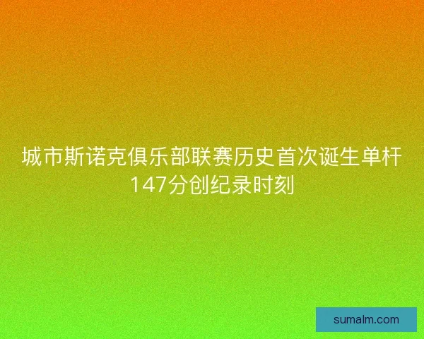 城市斯诺克俱乐部联赛历史首次诞生单杆147分创纪录时刻 城市斯诺克俱乐部联赛历史首次诞生单杆147分创纪录时刻