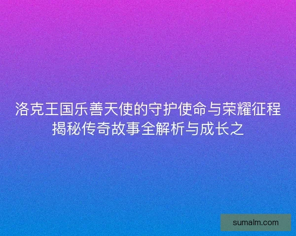 洛克王国乐善天使的守护使命与荣耀征程揭秘传奇故事全解析与成长之