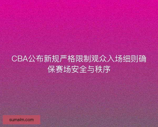 CBA公布新规严格限制观众入场细则确保赛场安全与秩序 CBA公布新规严格限制观众入场细则确保赛场安全与秩序