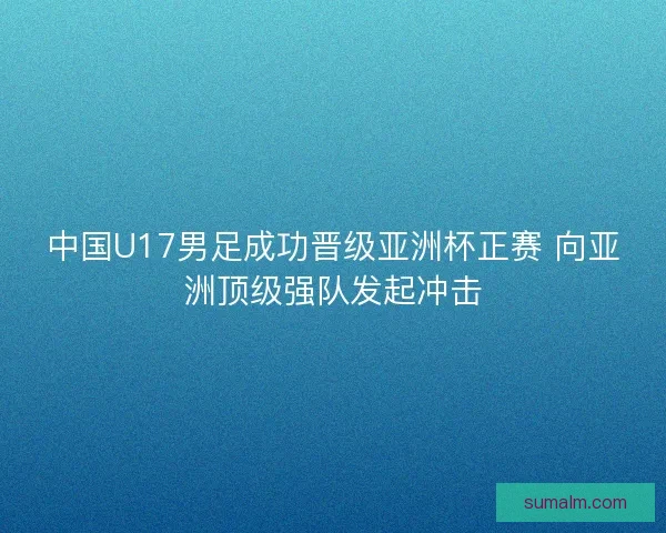 中国U17男足成功晋级亚洲杯正赛 向亚洲顶级强队发起冲击