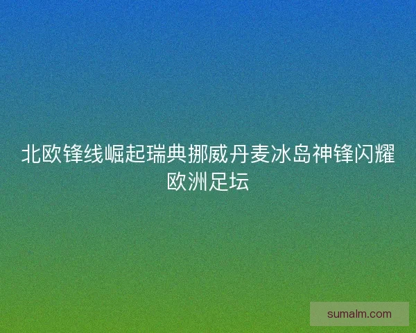 北欧锋线崛起瑞典挪威丹麦冰岛神锋闪耀欧洲足坛 北欧锋线崛起瑞典挪威丹麦冰岛神锋闪耀欧洲足坛