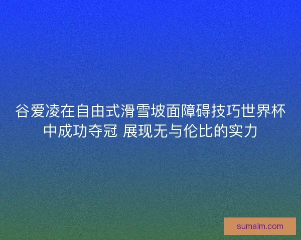 谷爱凌在自由式滑雪坡面障碍技巧世界杯中成功夺冠 展现无与伦比的实力