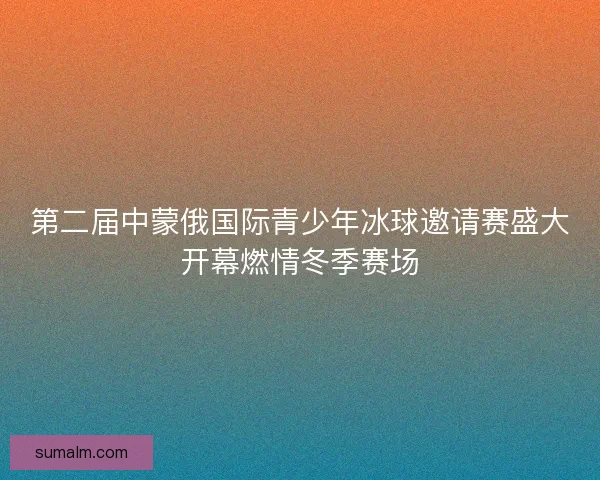 第二届中蒙俄国际青少年冰球邀请赛盛大开幕燃情冬季赛场
