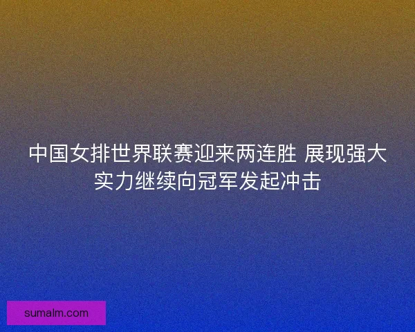 中国女排世界联赛迎来两连胜 展现强大实力继续向冠军发起冲击