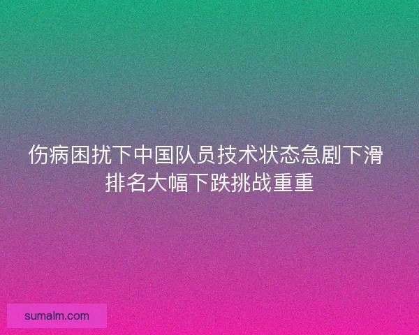 伤病困扰下中国队员技术状态急剧下滑 排名大幅下跌挑战重重