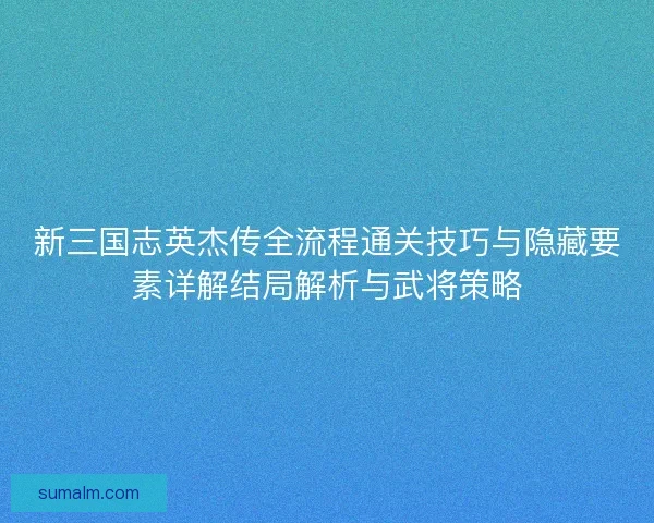 新三国志英杰传全流程通关技巧与隐藏要素详解结局解析与武将策略