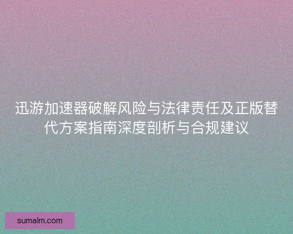 迅游加速器破解风险与法律责任及正版替代方案指南深度剖析与合规建议