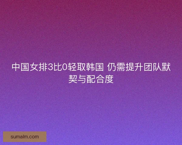 中国女排3比0轻取韩国 仍需提升团队默契与配合度