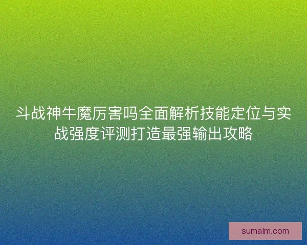 斗战神牛魔厉害吗全面解析技能定位与实战强度评测打造最强输出攻略