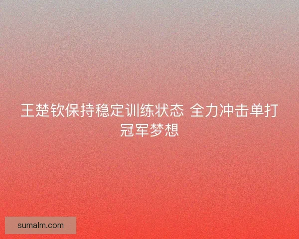 王楚钦保持稳定训练状态 全力冲击单打冠军梦想 王楚钦保持稳定训练状态 全力冲击单打冠军梦想